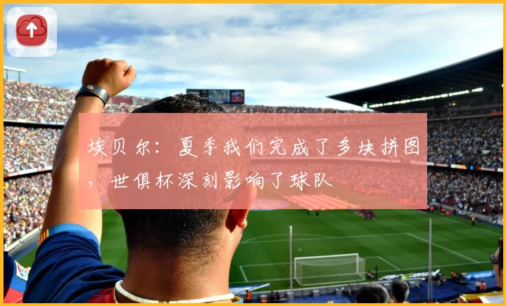 埃贝尔：夏季我们完成了多块拼图，世俱杯深刻影响了球队