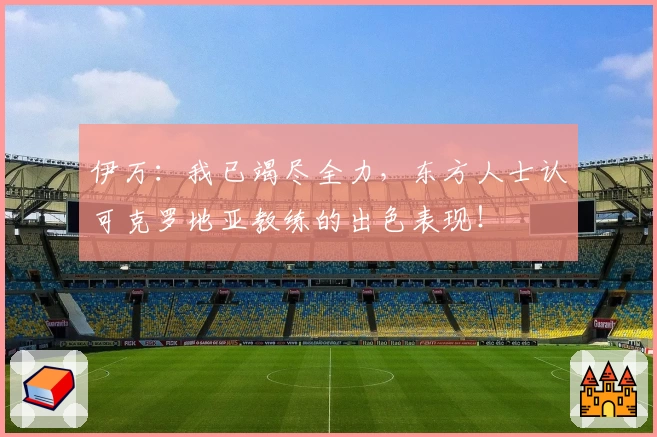 伊万：我已竭尽全力，东方人士认可克罗地亚教练的出色表现！