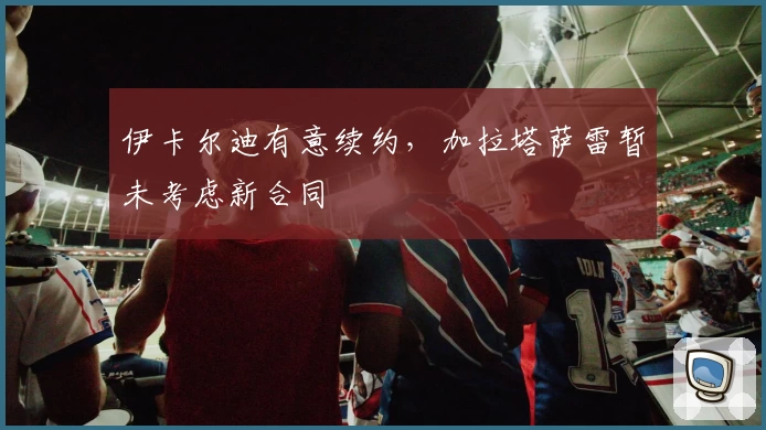 伊卡尔迪有意续约，加拉塔萨雷暂未考虑新合同