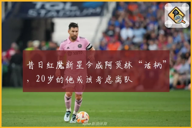 昔日红魔新星今成阿莫林“话柄”，20岁的他或该考虑离队