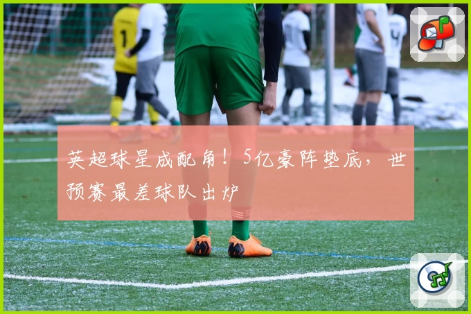 英超球星成配角！5亿豪阵垫底，世预赛最差球队出炉