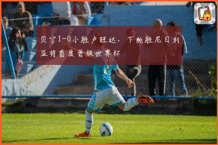 贝宁1-0小胜卢旺达,下轮胜尼日利亚将首度晋级世界杯