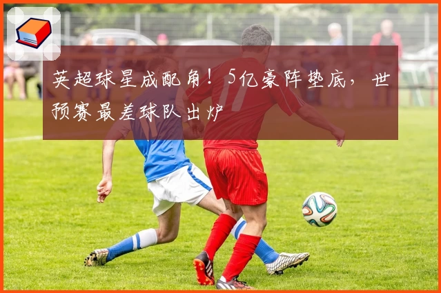 英超球星成配角！5亿豪阵垫底，世预赛最差球队出炉