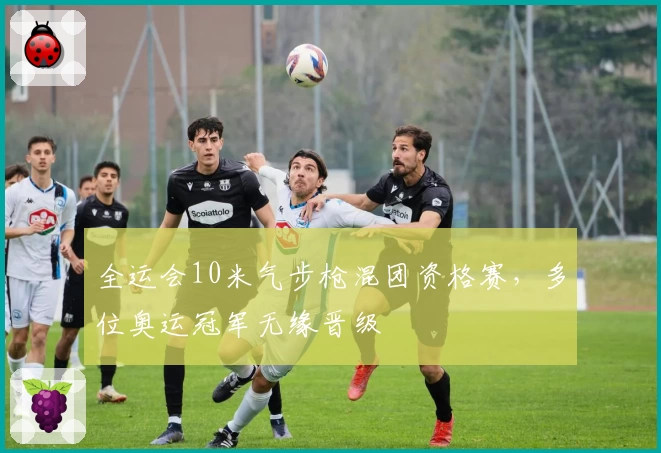 全运会10米气步枪混团资格赛，多位奥运冠军无缘晋级