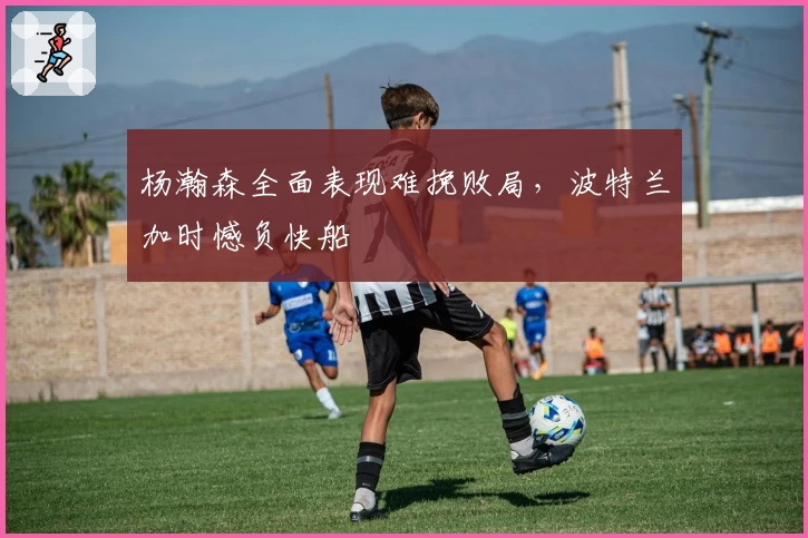 杨瀚森全面表现难挽败局，波特兰加时憾负快船