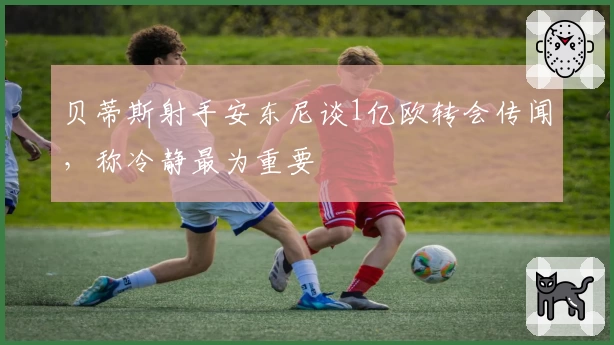 贝蒂斯射手安东尼谈1亿欧转会传闻，称冷静最为重要