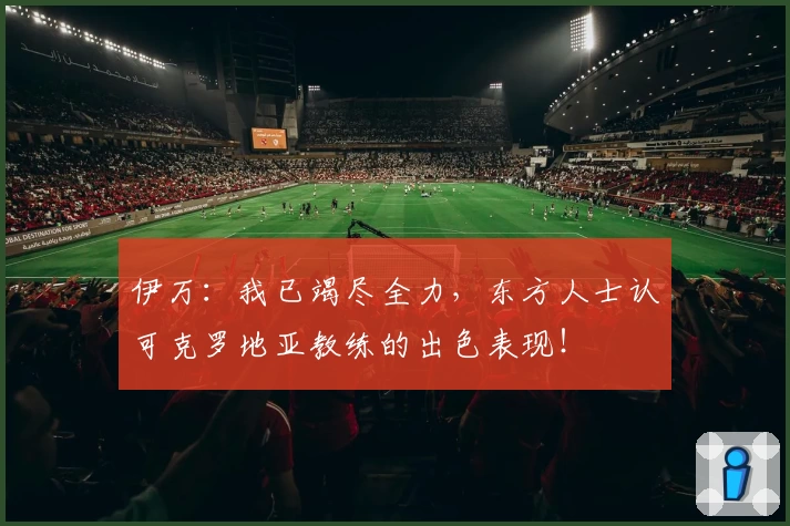 伊万：我已竭尽全力，东方人士认可克罗地亚教练的出色表现！