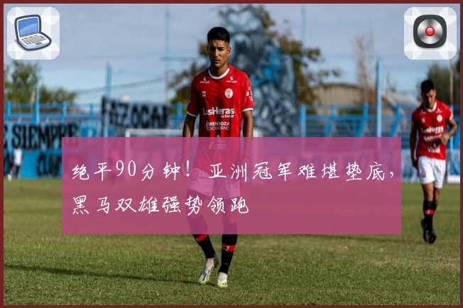 绝平90分钟！亚洲冠军难堪垫底，黑马双雄强势领跑