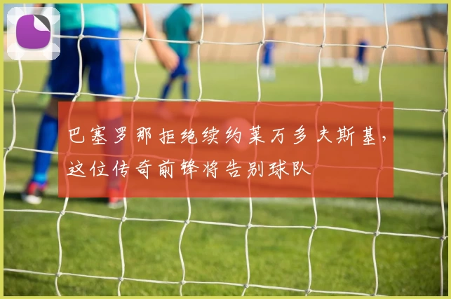 巴塞罗那拒绝续约莱万多夫斯基，这位传奇前锋将告别球队