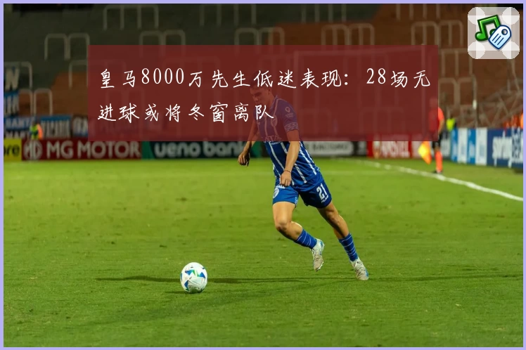 皇马8000万先生低迷表现：28场无进球或将冬窗离队