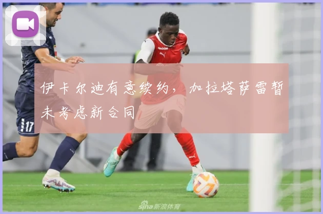 伊卡尔迪有意续约，加拉塔萨雷暂未考虑新合同